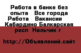 Работа в банке без опыта - Все города Работа » Вакансии   . Кабардино-Балкарская респ.,Нальчик г.